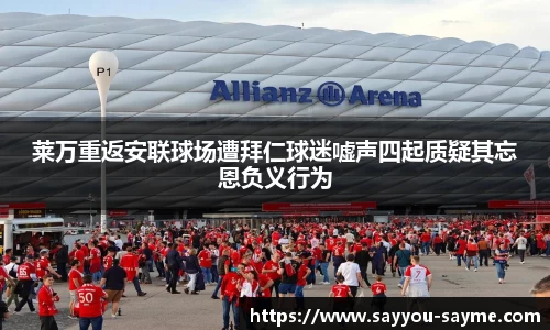 莱万重返安联球场遭拜仁球迷嘘声四起质疑其忘恩负义行为